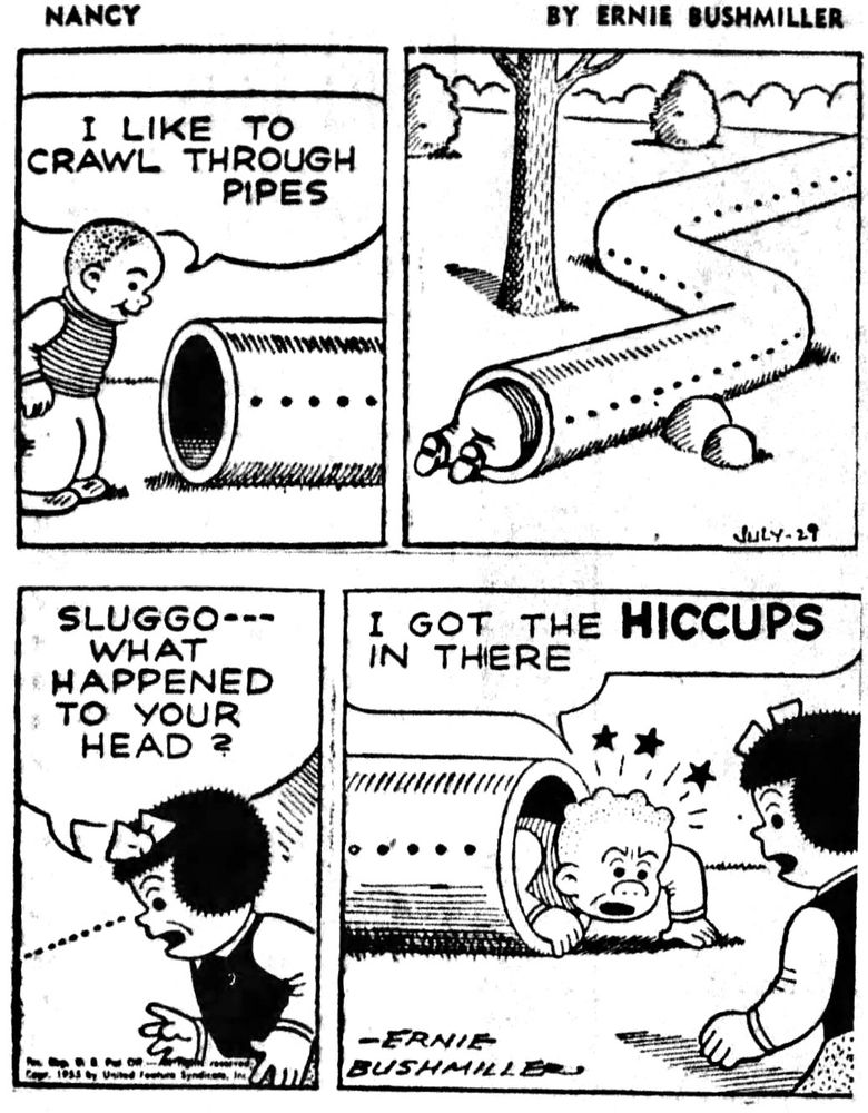 NANCY BY ERNIE BUSHMILLER 
P1- SLUGGO: I LIKE TO CRAWL THROUGH PIPES
P2- SLUGGO IS CRAWLING THROUGH A METAL PIPE
P3- NANCY WAS WAITING FOR SLUGGO TO EMERGE FROM THE OTHER END OF THE METAL PIPE…
NANCY: SLUGGO---WHAT
HAPPENED TO YOUR HEAD?
P4-SLUGGO: I GOT THE HICCUPS IN THERE
SLUGGO HAS SEVERAL LARGE BUMPS ON HIS HEAD 