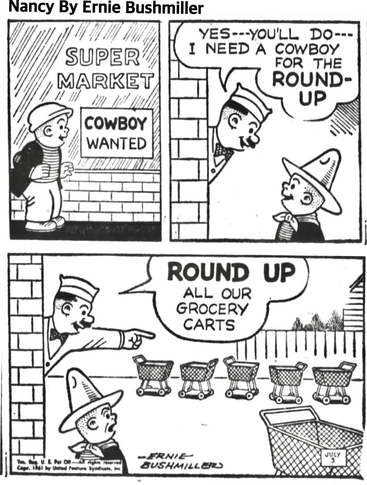 NANCY BY ERNIE BUSHMILLER 

SLUGGO IS WEARING HIS COWBOY OUTFIT 

HE SEES A SIGN IN THE SUPER MARKET WINDOW, IT READS:COWBOY WANTED 

IN THE SECOND PANEL, THE MARKET MANAGER TELLS SLUGGO : YES--YOU'LL DO--I NEED A COWBOY
FOR THE ROUNDUP

SLUGGO LOOKS VERY HAPPY TO HEAR THIS 

IN THE THIRD PANEL, THE STORE MANAGER POINTS TOWARDS THE PARKING LOT AND SAYS: ROUND UP ALL OUR GROCERY CARTS
