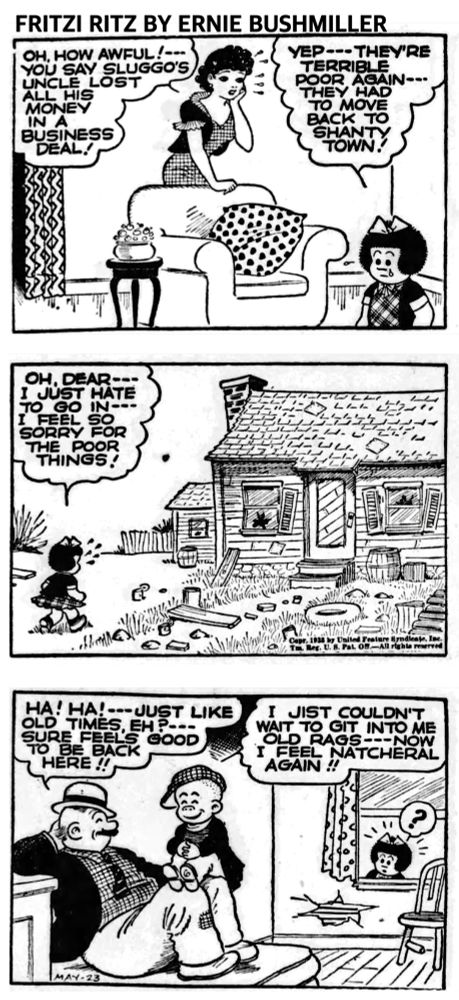 FRITZI RITZ BY ERNIE BUSHMILLER 

OH, HOW AWFUL!--YOU SAY SLUGGO'S UNCLE LOST ALL HIS MONEY IN A
BUSINESS DEAL!

YEP--- THEY'RE
TERRIBLE POOR AGAIN-THEY HAD TO MOVE BACK TO SHANTY

OH. DEAR --I JUST HATE TO GO IN---I FEEL SO SORRY FOR THE POOR THINGS!

HA! HA! --- JUST LIKE OLD TIMES, EH?
SURE FEELS GOOD TO BE BACK HERE!!

I JIST COULDN'T WAIT TO GIT INTO ME OLD RAGS---NOW I FEEL NATCHERAL AGAIN!!