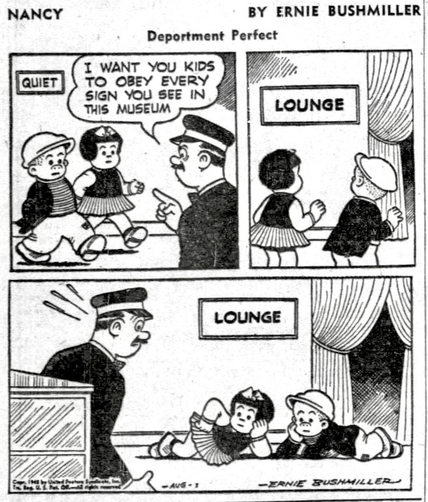 NANCY BY ERNIE BUSHMILLER 
P1- NANCY AND SLUGGO ARE AT THE MUSEUM AND A SECURITY GUARD IS TALKING TO THEM 
SECURITY GUARD: I WANT YOU KIDS TO OBEY EVERY SIGN YOU SEE IN THIS 
Museum 
SIGN-QUIET
P2- NANCY AND SLUGGO READ THE NEXT SIGN THEY SEE
SIGN- LOUNGE 
P3- WHEN THE SECURITY GUARD RETURNS HE’S SURPRISED TO SEE NANCY AND SLUGGO LAYING ON THE FLOOR…LOUNGING ABOUT 