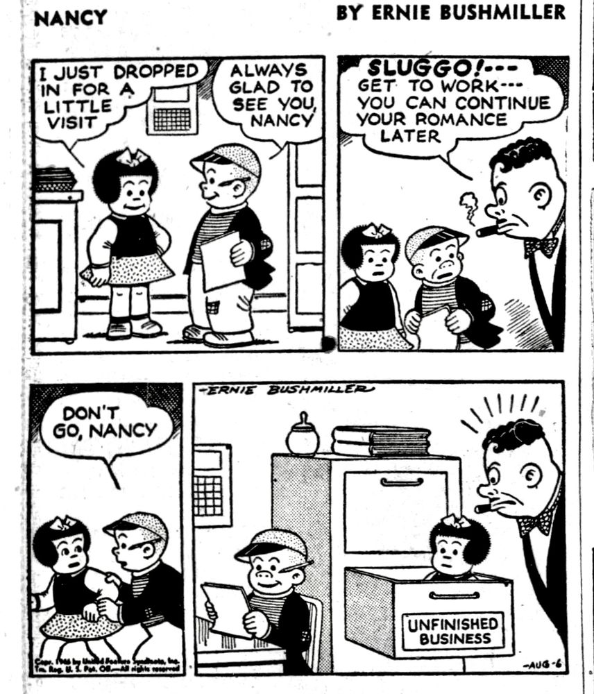 NANCY BY ERNIE BUSHMILLER 
P1 - NANCY VISITS SLUGGO AT HIS NEW JOB
NANCY:I JUST DROPPED IN FOR A LITTLE VISIT 
SLUGGO:: ALWAYS GLAD TO SEE YOU NANCY 
P2- 
SLUGGO’S BOSS: SLUGGO!
GET TO WORK- -  YOU CAN CONTINUE YOUR ROMANCE LATER
P3-
NANCY STARTS TO LEAVE
SLUGGO: DON’T GO NANCY
P4-SLUGGO’S LOOKS IN AND SEES SLUGGO WORKING AT HIS DESK AND NANCY IS SITTING IN A FILING CABINET DRAWER
LABEL ON FILING CABINET- UNFINISHED BUSINESS 