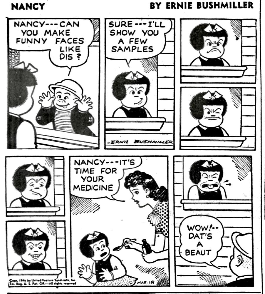 NANCY BY ERNIE BUSHMILLER 

NANCY- CAN YOU MAKE FUNNY
FACES LIKE DIS ?

SURE I'LL SHOW YOU A FEW SAMPLES

NANCY--- IT'S TIME FOR YOUR MEDICINE

wow!.. DAT'S A BEAUT

( NANCY’S MEDICINE FACE WAS THE FUNNIEST OF THEM ALL)