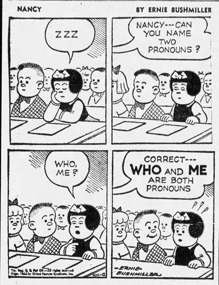 NANCY BY ERNIE BUSHMILLER 

( NANCY IS SLEEPING IN CLASS)

ZZZ

NANCY--- CAN YOU NAME
TWO PRONOUNS ?

WHO, ME?

CORRECT---
WHO AND ME ARE BOTH PRONOUNS
