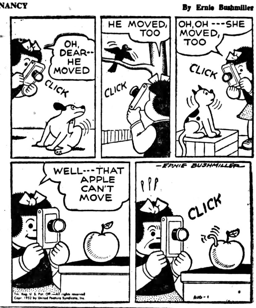 NANCY BY ERNIE BUSHMILLER 
P1- NANCY IS ATTEMPTING TO TAKE PICTURES OF HER DOG- CLICK
NANCY: OH, DEAR.. HE MOVED
P2- NANCY TRIES TAKING A PICTURE OF A BIRD RESTING ON A TREE BRANCH-CLICK 
NANCY: HE MOVED, TOO
P3-NEXT SHE ATTEMPTED TO TAKE A PICTURE OF HER CAT- CLICK
NANCY: OH, OH - - - SHE MOVED, TOO
P4-NANCY: WELL…THAT APPLE CAN'T MOVE
P5-NANCY TAKES A PICTURE OF THE APPLE-CLICK, TO NANCY’S SHOCK, SUDDENLY A WORM APPEARS COMING OUT OF THE APPLE 