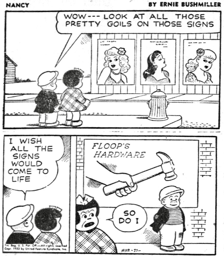 NANCY BY ERNIE BUSHMILLER
WOW--- LOOK AT ALL THOSE PRETTY GOILS ON THOSE SIGNS


I WISH ALL THE SIGNS WOULD COME TO LIFE

SO DO I

SIGN - FLOOP’S HARDWARE 
