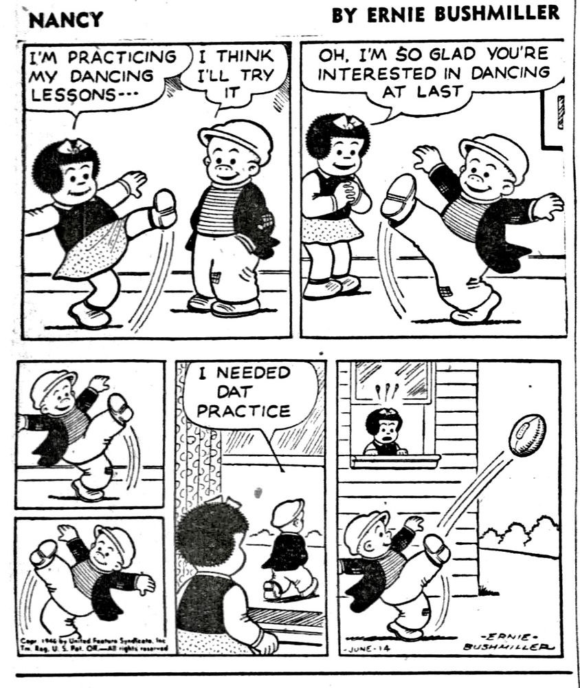 NANCY BY ERNIE BUSHMILLER 

I'M PRACTICING MY DANCING LESSONS-- 

I THINK I'LL TRY
IT

OH, I'M SO GLAD YOU'RE INTERESTED IN DANCING AT LAST

SLUGGO IS PRACTICING THE HIGH KICK

I NEEDED
DAT
PRACTICE

SLUGGO GOES OUTSIDE AND KICKS HIS FOOTBALL, MUCH TO THE SURPRISE OF NANCY 
