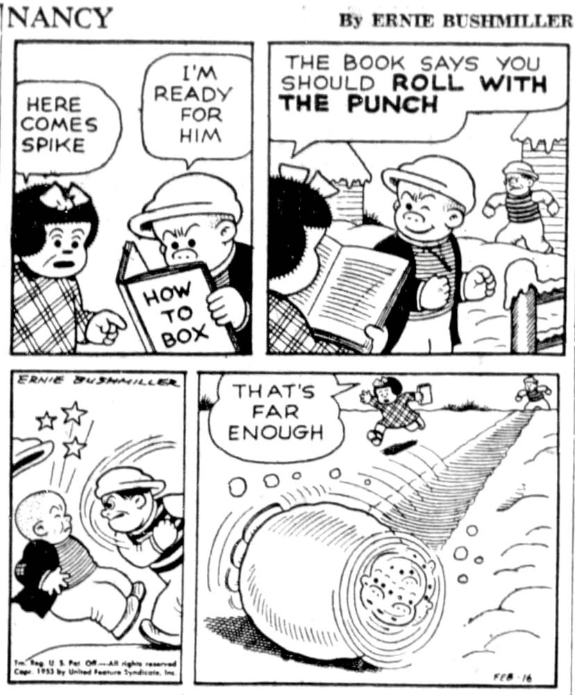 NANCY BY ERNIE BUSHMILLER 

HERE COMES SPIKE

I'M READY FOR HIM

BOOK TITLE- HOW TO BOX

THE BOOK SAYS YOU SHOULD ROLL WITH THE PUNCH

( SPIKE PUNCHES SLUGGO, WHO ROLLED DOWN HILL IN THE SNOW, GETTING ROLLED UP IN A LARGE SNOWBALL)

THAT’S  FAR ENOUGH
