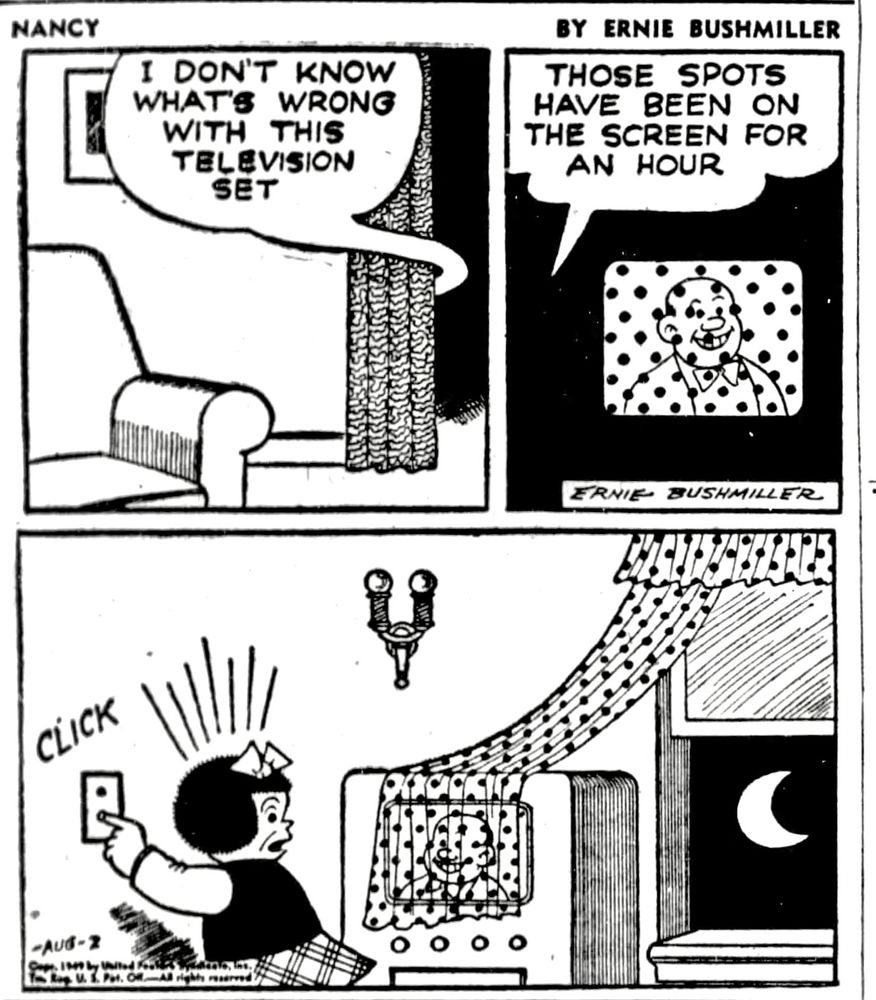 NANCY BY ERNIE BUSHMILLER 
P1- NANCY IS WATCHING TELEVISION IN THE NEXT ROOM, SHE WATCHES TELEVISION WITH THE LIGHTS OFF
NANCY: 
I DON'T KNOW WHAT'S WRONG WITH THIS TELEVISION SET
P2- NANCY: THOSE SPOTS HAVE BEEN ON THE SCREEN FOR AN HOUR
P3- NANCY TURNS ON THE LIGHT AND DISCOVERS THE WIND FROM AN OPEN WINDOW HAS BLOWN ONE OF THE POLKA DOT CURTAINS OVER THE TELEVISION SCREEN 