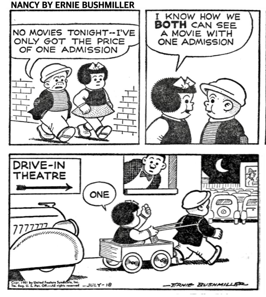 NANCY BY ERNIE BUSHMILLER 
P1 NANCY AND SLUGGO ARE WALKING DOWNTOWN 
SLUGGO: NO MOVIES TONIGHT-I'VE
ONLY GOT THE PRICE OF ONE ADMISSION
P2-NANCY: I KNOW HOW WE BOTH CAN SEE A MOVIE WITH ONE ADMISSION
P3-SIGN: DRIVE-IN
                THEATER 
NANCY IS IN HER WAGON AND SLUGGO IS PULLING THE WAGON AS THE ENTER THE DRIVE-IN THEATER 
NANCY AT THE TICKET BOOTH JUST SAYS: ONE
THE MAN IN THE TICKET BOOTH LOOKS BEWILDERED 