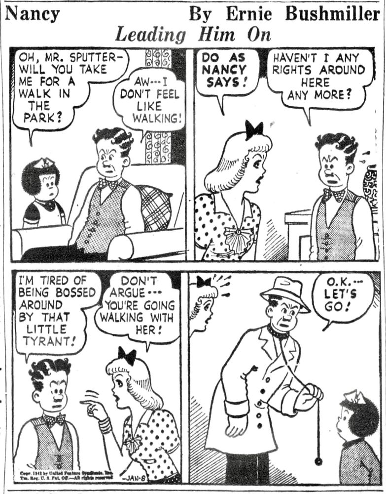 Nancy By Ernie Bushmiller 

OH, MR. SPUTTER-WILL YOU TAKE ME FOR A WALK IN THE PARK?

AW- - - I DON’T FEEL LIKE WALKING!

DO AS NANCY SAYS !
HAVEN'T I ANY RIGHTS AROUND
HERE ANY MORE?

I'M TIRED OF BEING BOSSED
AROUND BY THAT LITTLE TYRANT!

DON'T ARGUE - - -
YOU'RE GOING WALKING WITH HER!

LET'S GO!