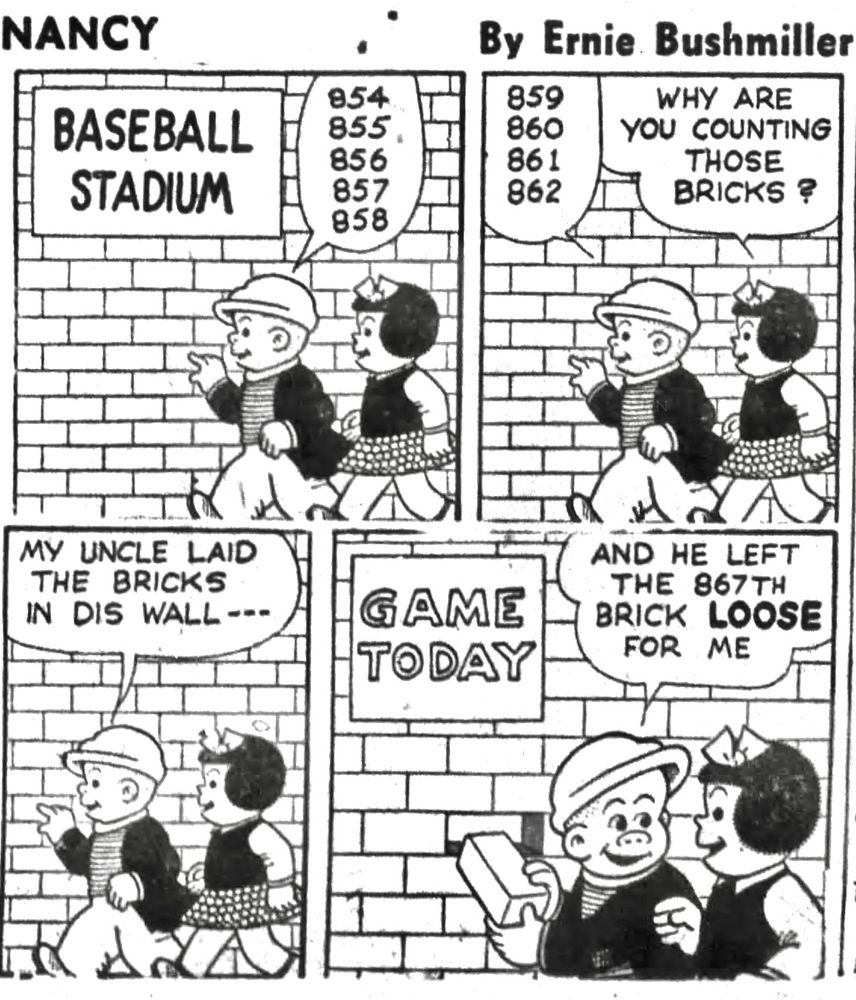 NANCY BY ERNIE BUSHMILLER 

SIGN:
BASEBALL STADIUM

SLUGGO:
854
855
856
857
858

SLUGGO:
859
860
861
862

NANCY: WHY ARE
YOU COUNTING THOSE BRICKS?

SLUGGO:
MY UNCLE LAID THE BRICKS
IN DIS WALL---

SIGN: GAME TODAY 

SLUGGO: AND HE LEFT THE 867TH BRICK LOOSE FOR ME
