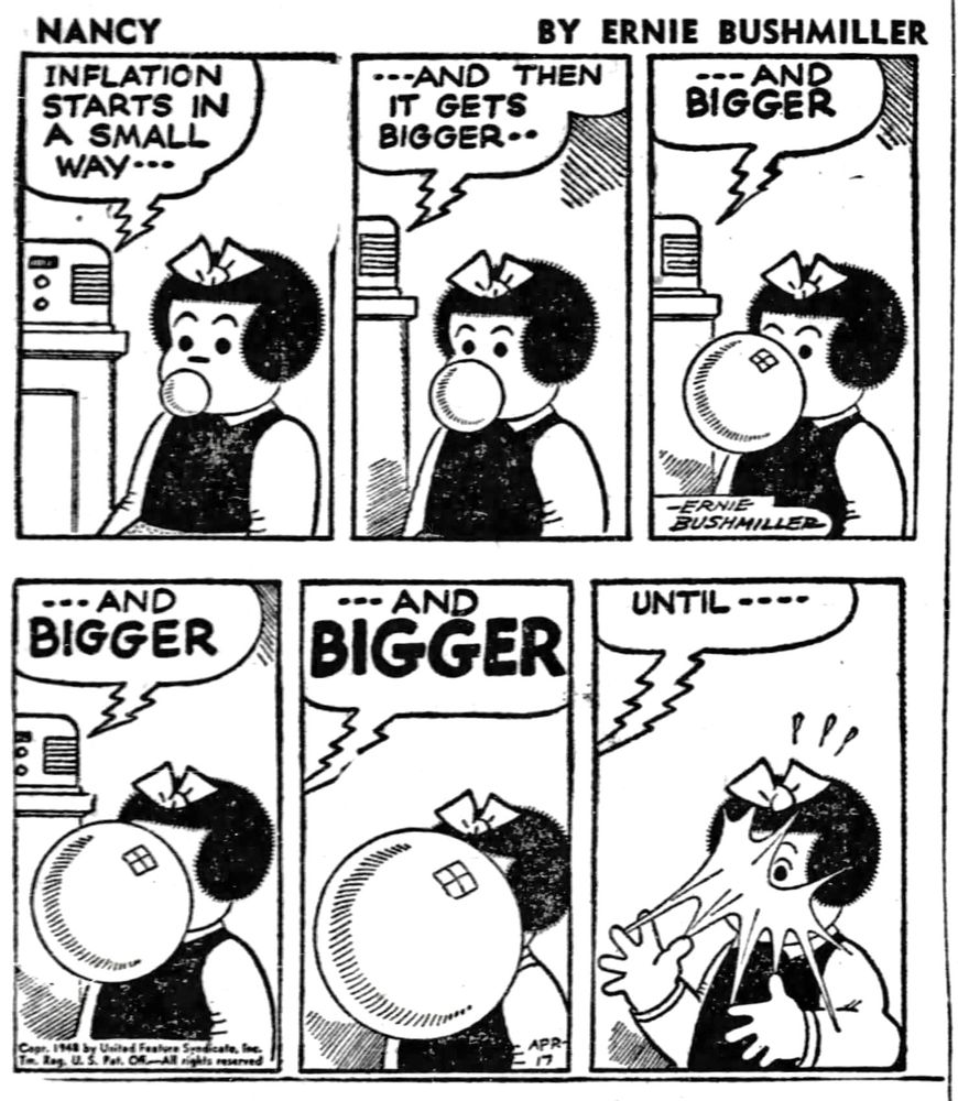 NANCY BY ERNIE BUSHMILLER 

RADIO PROGRAM-
INFLATION STARTS IN A SMALL WAY…

-AND THEN
IT GETS BIGGER 

( NANCY IS BLOWING A BUBBLE GUM BUBBLE)

- - AND BIGGER 

- - AND BIGGER

- - AND BIGGER 

( NANCY IS BLOWING THE BUBBLE BIGGER AND BIGGER AS WELL)

UNTIL - - - -

( THE BUBBLE BURST) 