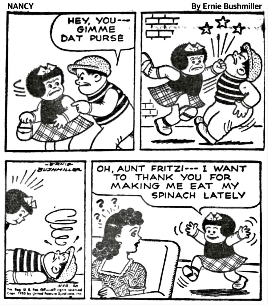 NANCY BY ERNIE BUSHMILLER 

HEY, YOU--GIMME DAT PURSE

( NANCY THWARTED THE WOULD BE MUGGER BY GIVING HIM A SOLID LEFT HOOK TO THE JAW, KNOCKING HIM OUT)

OH, AUNT FRITZI-- I WANT TO THANK YOU FOR MAKING ME EAT MY
SPINACH LATELY

( AUNT FRITZI IS PUZZLED BY NANCY’S THANK YOU)

???
