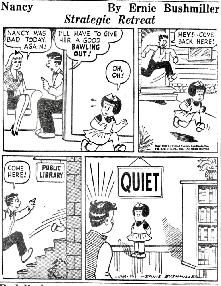 NANCY BY ERNIE BUSHMILLER 

NANCY WAS BAD TODAY AGAIN!

I’LL HAVE TO GIVE HER A GOOD BAWLING OUT!

OH, OH!

HEY! - - - COME BACK HERE!

COME HERE!

( NANCY RUNS INTO THE PUBLIC LIBRARY)

SIGN BEHIND NANCY
QUITE 

