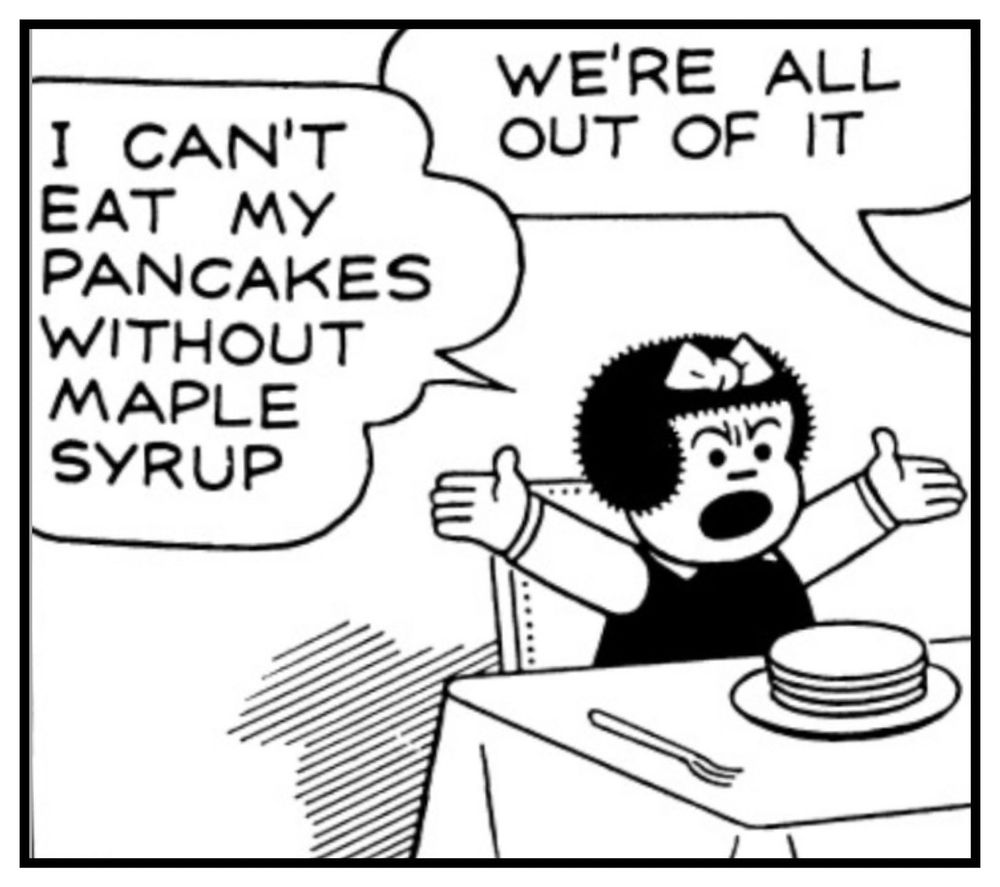 NANCY IS AT THE KITCHEN TABLE AND IS VISIBLY UPSET, WITH HER ARMS  RAISED IN THE AIR AS SHE EXCLAIMS…

I CAN'T ЕАТ МУ
PANCAKES WITHOUT MAPLE SYRUP

AUNT FRITZI IS OUT OF THE FRAME AS SHE SAYS…WE'RE ALL OUT OF IT