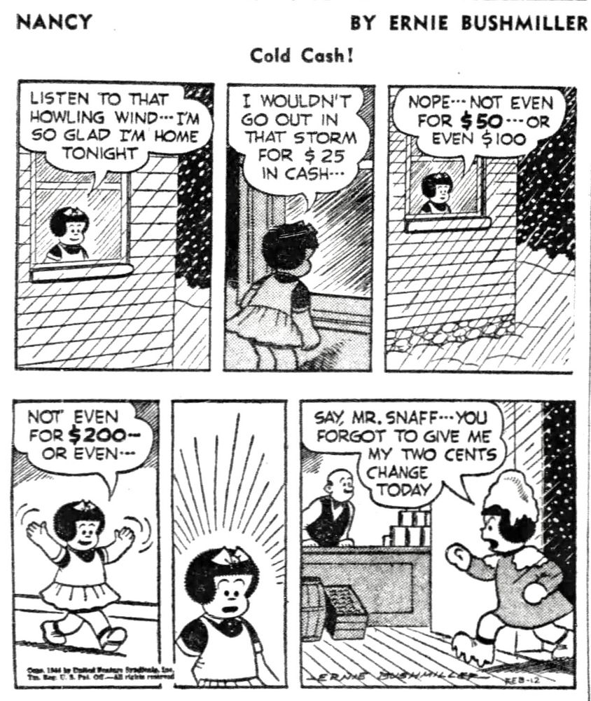 NANCY BY ERNIE BUSHMILLER
LISTEN TO THAT HOWLING WIND IM SO GLAD I'M HOME TONIGHT

I WOULDN'T GO OUT IN THAT STORM
FOR $ 25 IN CASH- - - 

NOPE- - NOT EVEN FOR $50--OR
EVEN $100

NOT EVEN FOR $200-OR EVEN

( NANCY SUDDENLY REALIZED SOMETHING)

SAY,MR. SNAFF- -YOU FORGOT TO GIVE ME MY TWO CENTS
CHANGE TODAY 