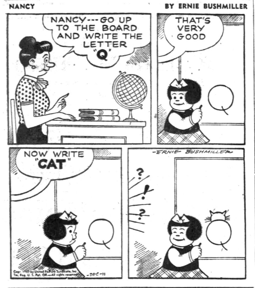 NANCY BY ERNIE BUSHMILLER 

NANCY-- GO UP TO THE BOARD AND WRITE THE LETTER Q

THAT'S VERY GOOD

NOW WRITE
"CAT"

?!?!