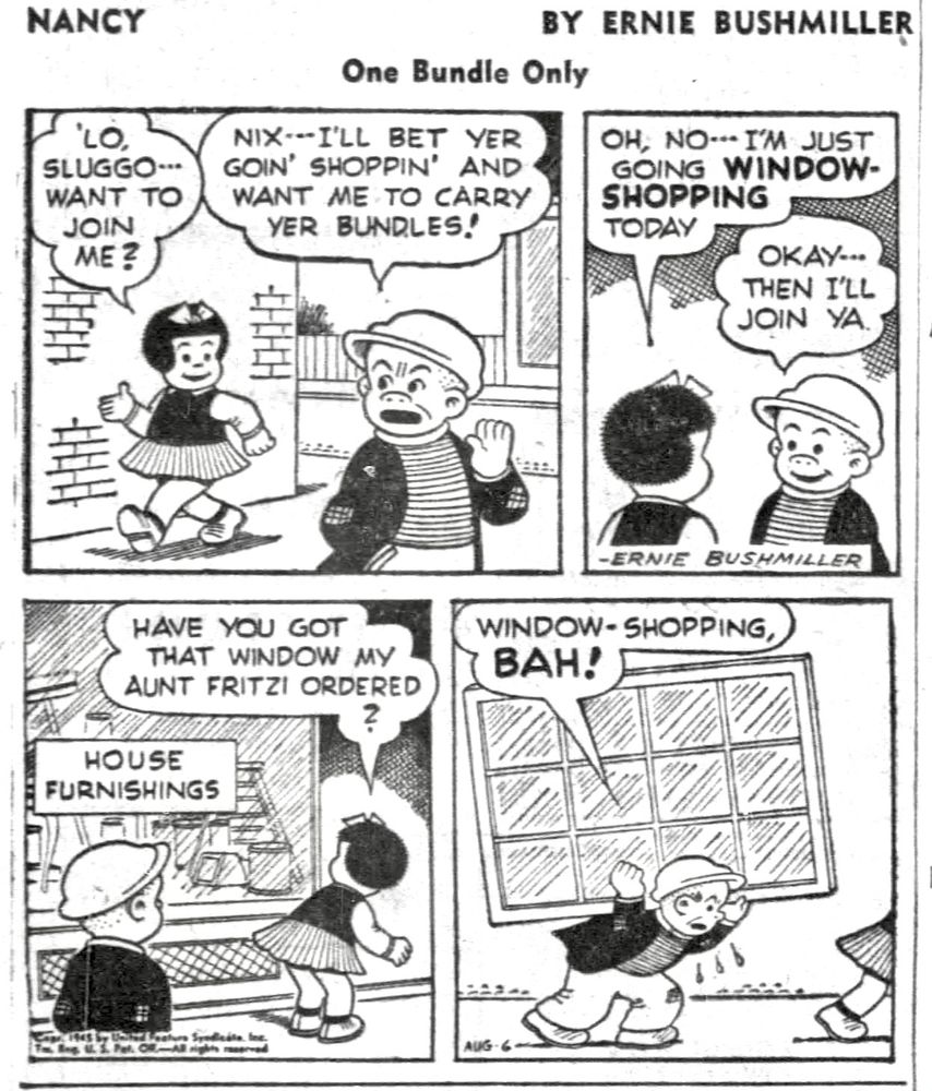 NANCY BY ERNIE BUSHMILLER 
P1- NANCY MEETS SLUGGO DOWNTOWN 
NANCY: LO. SLUGGO... WANT TO JOIN ME?
SLUGGO: NIX- - I'LL BET YER GOIN' SHOPPIN' AND WANT ME TO CARRY
YER BUNDLES!
P2- 
NANCY: OH, NO - - I'M JUST
GOING WINDOW-SHOPPING
TODAY
SLUGGO: OKAY - - THEN I'LL JOIN YA
P3- SIGN IN SHOP WINDOW- HOUSE FURNISHINGS 
NANCY: HAVE YOU GOT THAT WINDOW MY AUNT FRITZI ORDERED? 
P4- 
SLUGGO : WINDOW - SHOPPING, BAH!
SLUGGO IS CARRYING A VERY LARGE WINDOW ON HIS BACK WHILE NANCY WALKS AHEAD 
