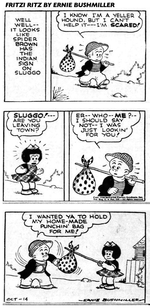 FRITZI RITZ BY ERNIE BUSHMILLER 
P1- NARRATOR: WELL WELL--IT LOOKS
LIKE SPIDER BROWN HAS THE INDIAN SIGN ON SLUGGO
P2- SLUGGO HAS A KNAPSACK AND A POLE 
SLUGGO: I KNOW I'M A YELLER HOUND, BUT I CAN'T HELP IT-- I'M SCARED!
P3-NANCY: SLUGGO!-ARE YOU LEAVING TOWN?
P4-SLUGGO: ER-- WHO-- ME?.-I SHOULD SAY NOT-- I WAS JUST
LOOKIN' FOR YOU!
P5-SLUGGO:I WANTED YA TO HOLD MY HOME-MADE PUNCHIN' BAGFOR ME!
SLUGGO IS TELLING NANCY THAT HIS KNAPSACK IS A HOMEMADE PUNCHIN’
BAG