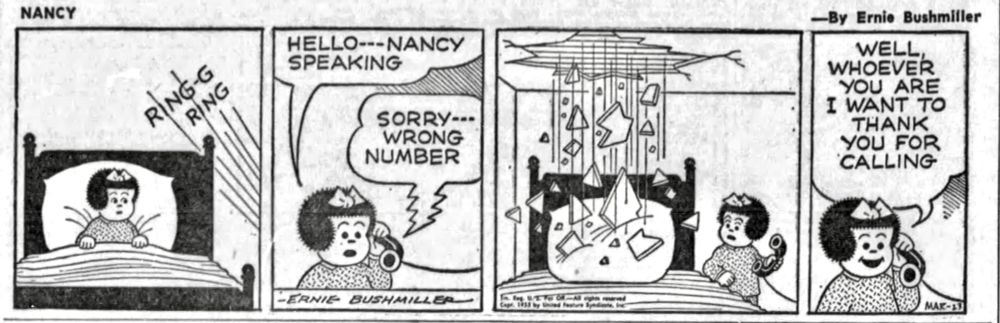 NANCY BY ERNIE BUSHMILLER 

RING-G
    RING 



( NANCY GETS OUT OF BED AND ANSWERS THE TELEPHONE)

HELLO- - - NANCY SPEAKING 

PERSON ON OTHER END OF TELEPHONE- SORRY- - -
WRONG NUMBER 

(AND AT THAT VERY MOMENT, PART OF THE CEILING FALLS ON NANCY’S BED)


WELL, WHOEVER YOU ARE I WANT TO THANK YOU FOR CALLING