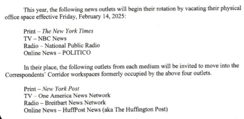 This year, the following news outlets will begin their rotation by vacating their physical office space effective Friday, February 14, 2025:

Print – The New York Times
TV – NBC News
Radio – National Public Radio
Online News – POLITICO

In their place, the following outlets from each medium will be invited to move into the Correspondents’ Corridor workspaces formerly occupied by the above four outlets:

Print – New York Post
TV – One America News Network
Radio – Breitbart News Network
Online News – HuffPost News (aka The Huffington Post)