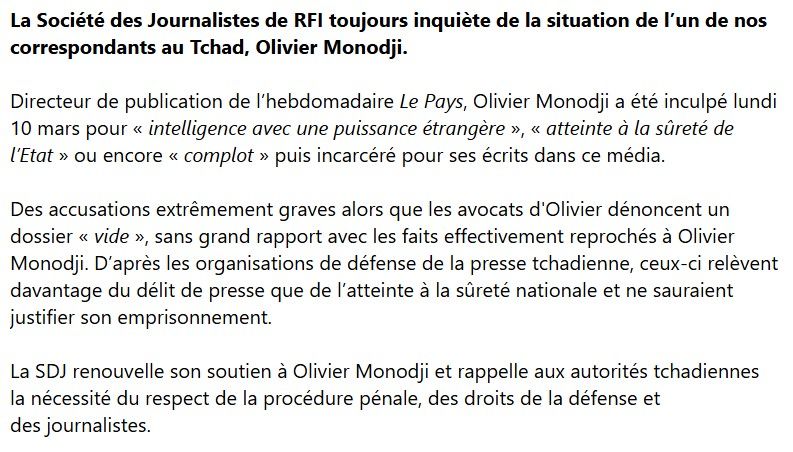 La Société des Journalistes de RFI toujours inquiète de la situation de l’un de nos correspondants au Tchad, Olivier Monodji. 

Directeur de publication de l’hebdomadaire Le Pays, Olivier Monodji a été inculpé lundi 10 mars pour « intelligence avec une puissance étrangère », « atteinte à la sûreté de l’Etat » ou encore « complot » puis incarcéré pour ses écrits dans ce média. 

Des accusations extrêmement graves alors que les avocats d'Olivier dénoncent un dossier « vide », sans grand rapport avec les faits effectivement reprochés à Olivier Monodji. D’après les organisations de défense de la presse tchadienne, ceux-ci relèvent davantage du délit de presse que de l’atteinte à la sûreté nationale et ne sauraient justifier son emprisonnement.

La SDJ renouvelle son soutien à Olivier Monodji et rappelle aux autorités tchadiennes la nécessité du respect de la procédure pénale, des droits de la défense et des journalistes.