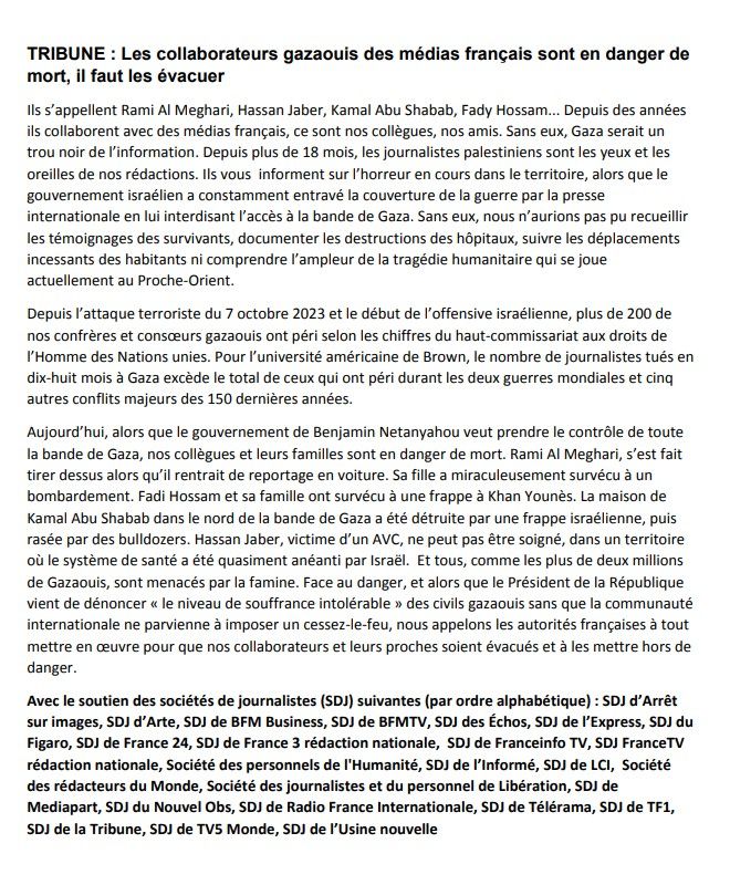 Les collaborateurs gazaouis des médias français sont en danger de mort, il faut les évacuer
Ils s’appellent Rami Al Meghari, Hassan Jaber, Kamal Abu Shabab, Fady Hossam... Depuis des années ils collaborent avec des médias français, ce sont nos collègues, nos amis. Sans eux, Gaza serait un trou noir de l’information. Depuis plus de 18 mois, les journalistes palestiniens sont les yeux et les oreilles de nos rédactions. Ils vous  informent sur l’horreur en cours dans le territoire, alors que le gouvernement israélien a constamment entravé la couverture de la guerre par la presse internationale en lui interdisant l’accès à la bande de Gaza. Sans eux, nous n’aurions pas pu recueillir les témoignages des survivants, documenter les destructions des hôpitaux, suivre les déplacements incessants des habitants ni comprendre l’ampleur de la tragédie humanitaire qui se joue actuellement au Proche-Orient.

Aujourd’hui, alors que le gouvernement de Benjamin Netanyahou veut prendre le contrôle de toute la bande de Gaza, nos collègues et leurs familles sont en danger de mort. Rami Al Meghari, s’est fait tirer dessus alors qu’il rentrait de reportage en voiture. Sa fille a miraculeusement survécu à un bombardement. Fadi Hossam et sa famille ont survécu à une frappe à Khan Younès. La maison de Kamal Abu Shabab dans le nord de la bande de Gaza a été détruite par une frappe israélienne, puis rasée par des bulldozers. Hassan Jaber, victime d’un AVC, ne peut pas être soigné, dans un territoire où le système de santé a été quasiment anéanti par Israël. Face au danger, et alors que le Président de la République vient de dénoncer « le niveau de souffrance intolérable » des civils gazaouis sans que la communauté internationale ne parvienne à imposer un cessez-le-feu, nous appelons les autorités françaises à tout mettre en œuvre pour que nos collaborateurs et leurs proches soient évacués et à les mettre hors de danger.
