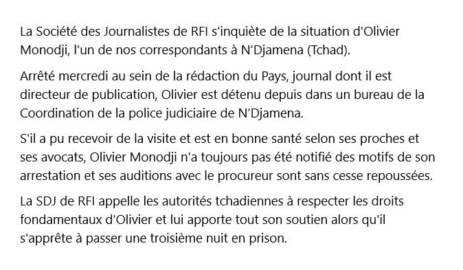 La Société des Journalistes de RFI s'inquiète de la situation d'Olivier Monodji, l'un de nos correspondants à N’Djamena (Tchad). 
Arrêté mercredi au sein de la rédaction du Pays, journal dont il est directeur de publication, Olivier est détenu depuis dans un bureau de la Coordination de la police judiciaire de N’Djamena. 
S'il a pu recevoir de la visite et est en bonne santé selon ses proches et ses avocats, Olivier Monodji n'a toujours pas été notifié des motifs de son arrestation et ses auditions avec le procureur sont sans cesse repoussées. 
La SDJ de RFI appelle les autorités tchadiennes à respecter les droits fondamentaux d'Olivier et lui apporte tout son soutien alors qu'il s'apprête à passer une troisième nuit en prison.
