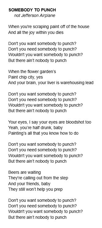 SOMEBODY TO PUNCH not Jefferson Airplane When you're scraping paint off of the house And all the joy within you dies Don't you want somebody to punch? Don't you need somebody to punch? Wouldn't you want somebody to punch? But there ain’t nobody to punch When the flower garden’s Paint chip city, yes And your brain, your liver is warehousing lead Don't you want somebody to punch? Don't you need somebody to punch? Wouldn't you want somebody to punch? But there ain’t nobody to punch Your eyes, I say your eyes are bloodshot too Yeah, you’re half drunk, baby Painting’s all that you know how to do Don't you want somebody to punch? Don't you need somebody to punch? Wouldn't you want somebody to punch? But there ain’t nobody to punch Beers are waiting They're calling out from the step And your friends, baby They still won’t help you prep Don't you want somebody to punch? Don't you need somebody to punch? Wouldn't you want somebody to punch? But there ain’t nobody to punch 