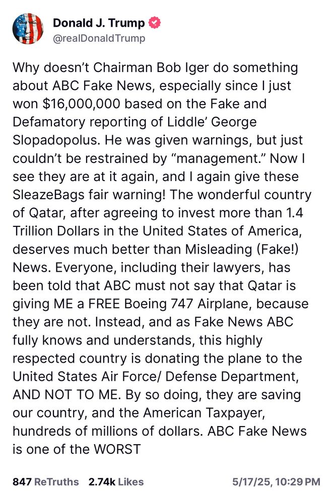 A Trump post on Truth Social, reading: Why doesn't Chairman Bob Iger do something about ABC Fake News, especially since I just won $16,000,000 based on the Fake and Defamatory reporting of Liddle' George Slopadopolus. He was given warnings, but just couldn't be restrained by "management." Now I see they are at it again, and I again give these SleazeBags fair warning! The wonderful country of Qatar, after agreeing to invest more than 1.4 Trillion Dollars in the United States of America, deserves much better than Misleading (Fake!)
News. Everyone, including their lawyers, has been told that ABC must not say that Qatar is giving ME a FREE Boeing 747 Airplane, because they are not. Instead, and as Fake News ABC fully knows and understands, this highly respected country is donating the plane to the United States Air Force/ Defense Department, AND NOT TO ME. By so doing, they are saving our country, and the American Taxpayer, hundreds of millions of dollars. ABC Fake News is one of the WORST
