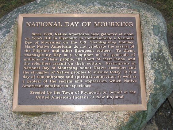 NATIONAL DAY OF MOURNING

Since 1970, Native Americans have gathered at noon
on Cole's Hill in Plymouth to commemorate a National
Day of Mourning on the U.S. Thanksgiving holiday.
Many Native Americans do not celebrate the arrival of
the Pilgrims and other European settlers. To them.
Thanksgiving Day is 4 reminder of the genocide of
millions of their people, the theft of their lands, and
the relentless assault on their culture. Participants in
National Day of Mourning honor Native ancestors and
the struggles of Native peoples to survive today. It is a
day of remembrance and spiritual connection as well as
a protest of the racism and oppression which Native
Americans continue to experience.

Erected by the Town of Plymouth on behalf of the
United American Indians of New England

