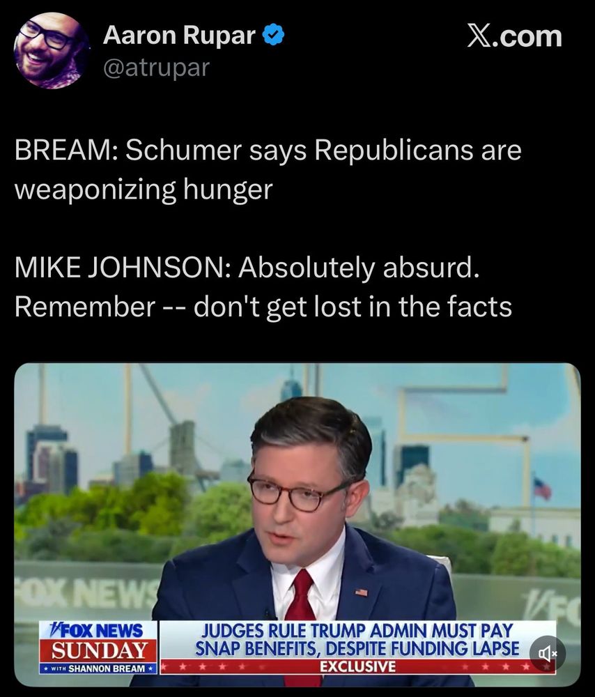 Aaron Rupar
@atrupar

BREAM: Schumer says Republicans are
weaponizing hunger

MIKE JOHNSON: Absolutely absurd.
Remember - don't get lost in the facts


/FOXNEWS
SUNDAY

JUDGES RULE TRUMP ADMIN MUST PAY
SNAP BENEFITS, DESPITE FUNDING 
*

