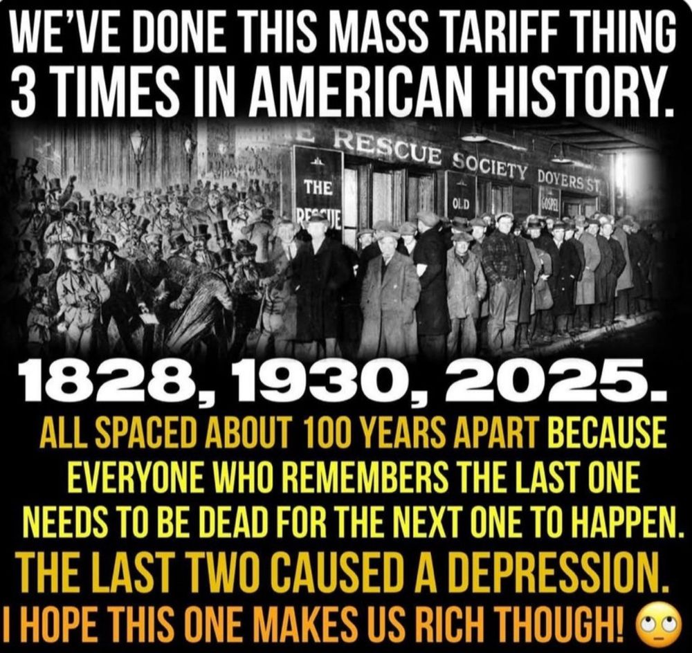 WE'VE DONE THIS MASS TARIFF THING
3 TIMES IN AMERICAN HISTORY.

1828. 1930, 2025.

ALL SPACED ABOUT 100 YEARS APART BECAUSE
EVERYONE WHO REMEMBERS THE LAST ONE
NEEDS TO BE DEAD FOR THE NEXT ONE TO HAPPEN.
THE LAST TWO CAUSED A DEPRESSION
HOPE THIS ONE MAKES US RICH THOUGH!

This will cause another "Great" Depression. This one caused by Trump

