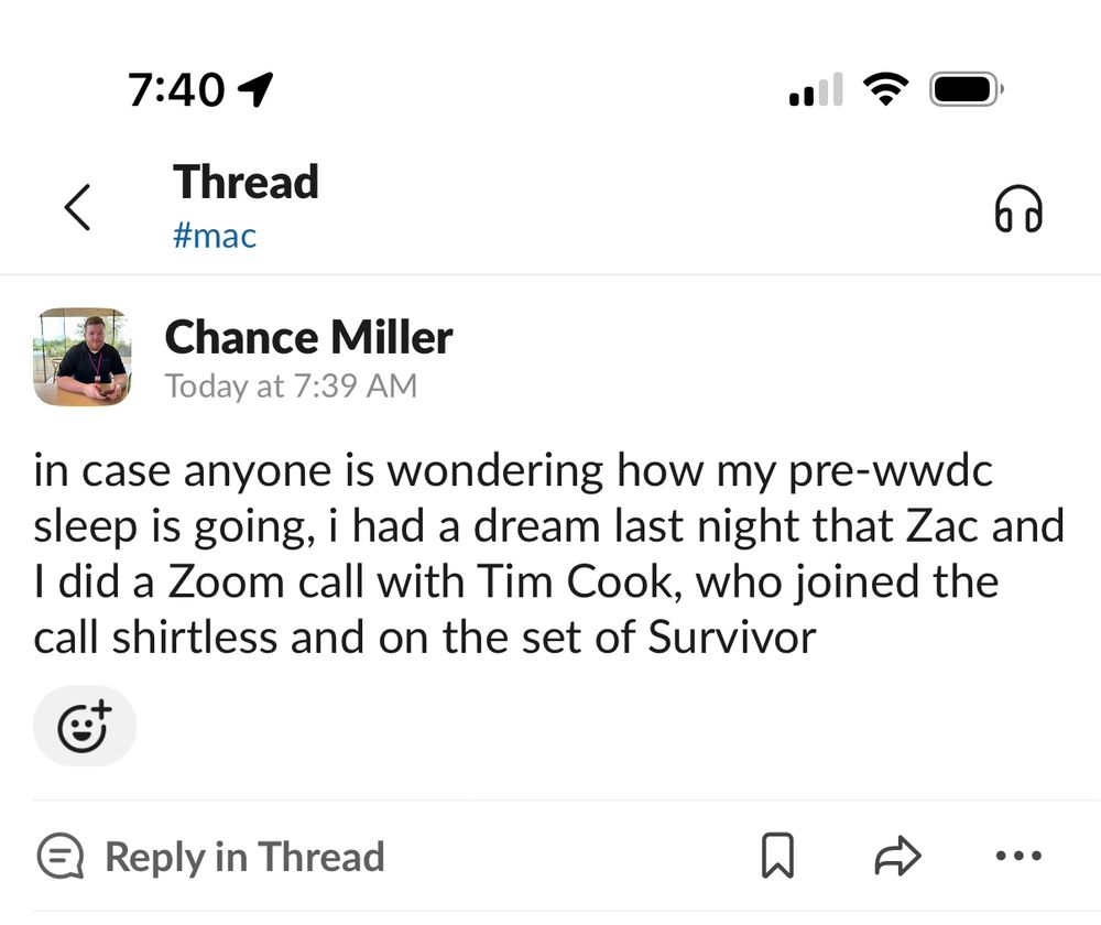 Screenshot of Slack message from me: “in case anyone is wondering how my pre-wwdc sleep is going, i had a dream last night that Zac and I did a Zoom call with Tim Cook, who joined the call shirtless and on the set of Survivor.”