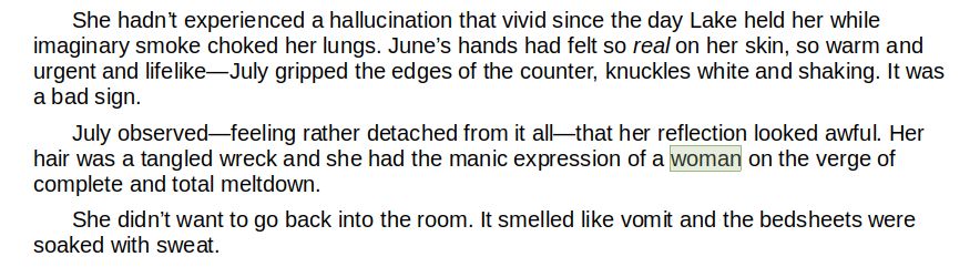 	She hadn’t experienced a hallucination that vivid since the day Lake held her while imaginary smoke choked her lungs. June’s hands had felt so real on her skin, so warm and urgent and lifelike—July gripped the edges of the counter, knuckles white and shaking. It was a bad sign.
	July observed—feeling rather detached from it all—that her reflection looked awful. Her hair was a tangled wreck and she had the manic expression of a woman on the verge of complete and total meltdown.
	She didn’t want to go back into the room. It smelled like vomit and the bedsheets were soaked with sweat.