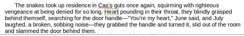 The snakes took up residence in Cas’s guts once again, squirming with righteous vengeance at being denied for so long. Heart pounding in their throat, they blindly grasped behind themself, searching for the door handle—”You’re my heart,” June said, and July laughed, a broken, sobbing noise—they grabbed the handle and turned it, slid out of the room and slammed the door behind them.