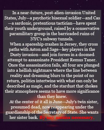     In a near-future, post-alien-invasion United States, July—a psychotic bisexual soldier—and Cas—a sardonic, pretentious tactician—have spent their youth underground, raised by a conservative paramilitary group in the barricaded ruins of NYC’s subway tunnels.
    When a spaceship crashes in Jersey, they cross paths with Aston and Sage—key players in the Dusty invasion—and join forces in a doomed attempt to assassinate President Remus Taner.
    Once the assassination fails, all four are plunged into a hellish nightmare where the line between reality and dreaming blurs to the point of no return, politics intertwine with what can only be described as magic, and the stardust that chokes their atmosphere seems to have more significance than they knew.
    At the center of it all is June—July’s twin sister, presumed dead, now reappearing under the guardianship of the Secretary of State. She wants her sister back. By any means necessary.