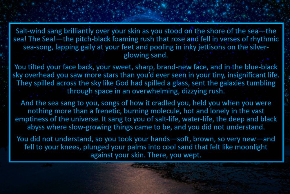 a stylized collage graphic of a blue black hole over a pitch-black ocean. over it is superimposed an excerpt from Stardust:
	Salt-wind sang brilliantly over your skin as you stood on the shore of the sea—the sea! The Sea!—the pitch-black foaming rush that rose and fell in verses of rhythmic sea-song, lapping gaily at your feet and pooling in inky jettisons on the silver-glowing sand.
	You tilted your face back, your sweet, sharp, brand-new face, and in the blue-black sky overhead you saw more stars than you’d ever seen in your tiny, insignificant life. They spilled across the sky like God had spilled a glass, sent the galaxies tumbling through space in an overwhelming, dizzying rush.
	And the sea sang to you, songs of how it cradled you, held you when you were nothing more than a frenetic, burning molecule, hot and lonely in the vast emptiness of the universe. It sang to you of salt-life, water-life, the deep and black abyss where slow-growing things came to be, and you did not understand.
	You did not understand, so you took your hands—soft, brown, so very new—and fell to your knees, plunged your palms into cool sand that felt like moonlight against your skin. There, you wept.