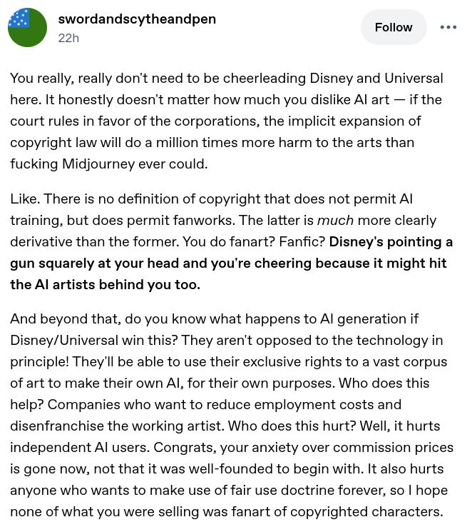 a tumblr post by @swordandscytheandpen:
You really, really don't need to be cheerleading Disney and Universal here. It honestly doesn't matter how much you dislike AI art — if the court rules in favor of the corporations, the implicit expansion of copyright law will do a million times more harm to the arts than fucking Midjourney ever could.

Like. There is no definition of copyright that does not permit AI training, but does permit fanworks. The latter is much more clearly derivative than the former. You do fanart? Fanfic? Disney's pointing a gun squarely at your head and you're cheering because it might hit the AI artists behind you too.

And beyond that, do you know what happens to AI generation if Disney/Universal win this? They aren't opposed to the technology in principle! They'll be able to use their exclusive rights to a vast corpus of art to make their own AI, for their own purposes. Who does this help? Companies who want to reduce employment costs and disenfranchise the working artist. Who does this hurt? Well, it hurts independent AI users. Congrats, your anxiety over commission prices is gone now, not that it was well-founded to begin with. It also hurts anyone who wants to make use of fair use doctrine forever, so I hope none of what you were selling was fanart of copyrighted characters.