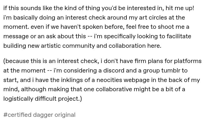 if this sounds like the kind of thing you'd be interested in, hit me up! i'm basically doing an interest check around my art circles at the moment. even if we haven't spoken before, feel free to shoot me a message or an ask about this -- i'm specifically looking to facilitate building new artistic community and collaboration here.

(because this is an interest check, i don't have firm plans for platforms at the moment -- i'm considering a discord and a group tumblr to start, and i have the inklings of a neocities webpage in the back of my mind, although making that one collaborative might be a bit of a logistically difficult project.)