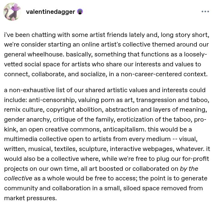 i've been chatting with some artist friends lately and, long story short, we're consider starting an online artist's collective themed around our general wheelhouse. basically, something that functions as a loosely-vetted social space for artists who share our interests and values to connect, collaborate, and socialize, in a non-career-centered context.

a non-exhaustive list of our shared artistic values and interests could include: anti-censorship, valuing porn as art, transgression and taboo, remix culture, copyright abolition, abstraction and layers of meaning, gender anarchy, critique of the family, eroticization of the taboo, pro-kink, an open creative commons, anticapitalism. this would be a multimedia collective open to artists from every medium -- visual, written, musical, textiles, sculpture, interactive webpages, whatever. it would also be a collective where, while we're free to plug our for-profit projects on our own time, all art boosted or collaborated on by the collective as a whole would be free to access; the point is to generate community and collaboration in a small, siloed space removed from market pressures.