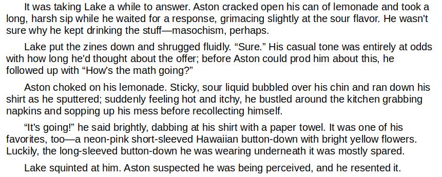 It was taking Lake a while to answer. Aston cracked open his can of lemonade and took a long, harsh sip while he waited for a response, grimacing slightly at the sour flavor. He wasn't sure why he kept drinking the stuff—masochism, perhaps.
	Lake put the zines down and shrugged fluidly. “Sure.” His casual tone was entirely at odds with how long he'd thought about the offer; before Aston could prod him about this, he followed up with “How's the math going?”
	Aston choked on his lemonade. Sticky, sour liquid bubbled over his chin and ran down his shirt as he sputtered; suddenly feeling hot and itchy, he bustled around the kitchen grabbing napkins and sopping up his mess before recollecting himself.
	“It's going!” he said brightly, dabbing at his shirt with a paper towel. It was one of his favorites, too—a neon-pink short-sleeved Hawaiian button-down with bright yellow flowers. Luckily, the long-sleeved button-down he was wearing underneath it was mostly spared.
	Lake squinted at him. Aston suspected he was being perceived, and he resented it.