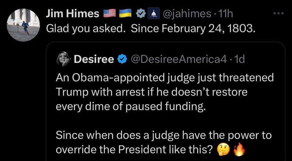 Someone tweeted An Obama-appointed judge just threatened
Trump with arrest if he doesn't restore every dime of paused funding.
Since when does a judge have the power to override the President like this? Someone replied Glad you asked. Since February 24, 1803.