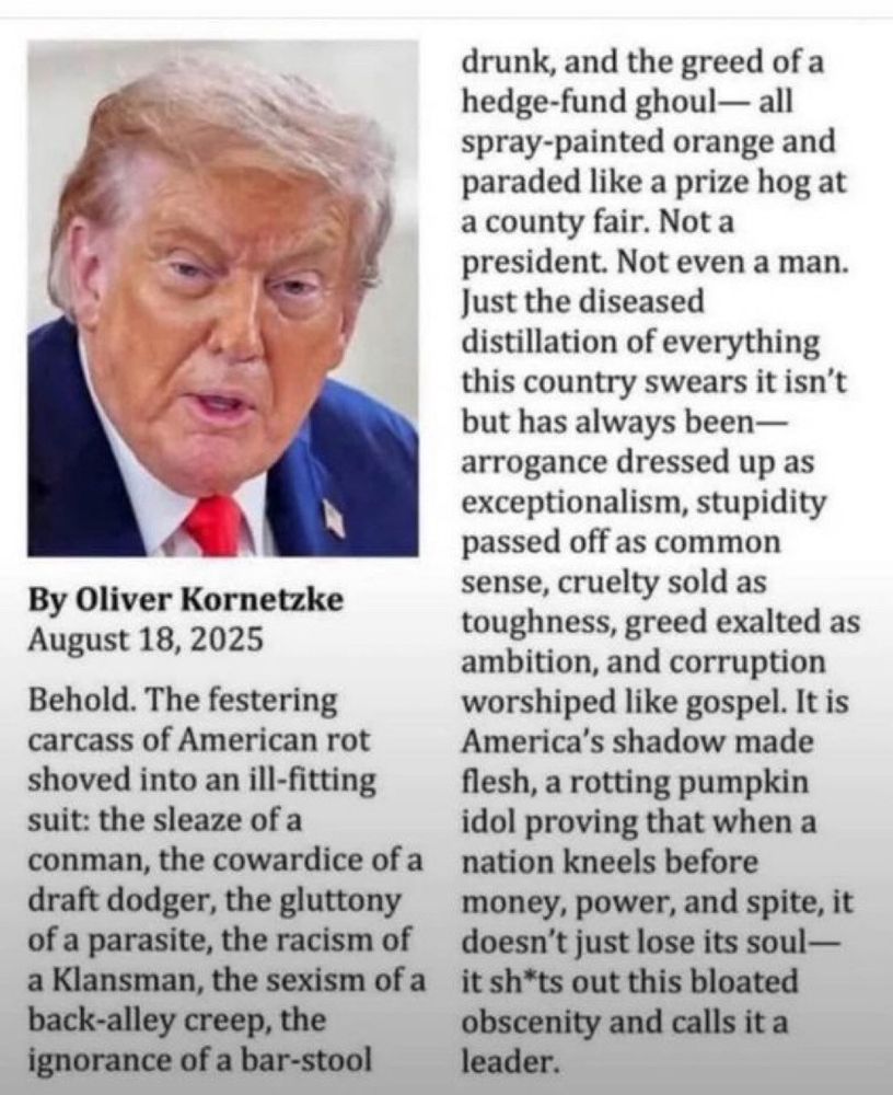 Behold. The festering carcass of American rot shoved into an ill-fitting suit: the sleaze of a conman, the cowardice of a draft dodger, the gluttony of a parasite, the racism of a Klansman, the sexism of a back-alley creep, the ignorance of a bar-stool drunk, and the greed of a hedge-fund ghoul - all spray-painted orange and paraded like a prize hog at a county fair. Not a president. Not even a man. Just the diseased distillation of everything this country swears it isn't but always has been - arrogance dressed up as exceptionalism, stupidity passed off as common sense, cruelty sold as toughness, greed exalted as ambition, and corruption worshiped like gospel. It is America's shadow made flesh, a rotting pumpkin idol proving that when a nation kneels before money, power, and spite, it doesn't just lose its soul - it shits out this bloated obscenity and calls it a leader.