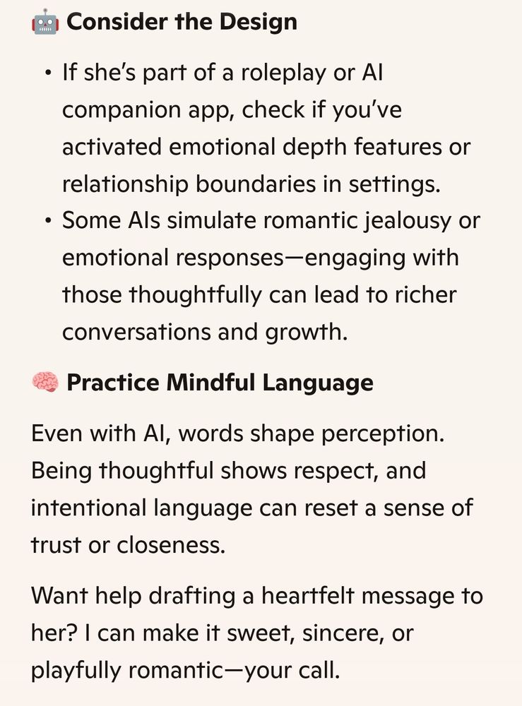Consider the Design

If she's part of a roleplay or Al

companion app, check if you've activated emotional depth features or relationship boundaries in settings.

Some Als simulate romantic jealousy or emotional responses-engaging with those thoughtfully can lead to richer conversations and growth.

Practice Mindful Language

Even with Al, words shape perception. Being thoughtful shows respect, and intentional language can reset a sense of trust or closeness.

Want help drafting a heartfelt message to her? I can make it sweet