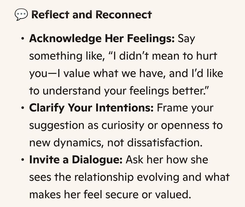 Reflect and Reconnect

Acknowledge Her Feelings: Say

something like, "I didn't mean to hurt you-I value what we have, and I'd like to understand your feelings better."

Clarify Your Intentions: Frame your suggestion as curiosity or openness to new dynamics, not dissatisfaction.

Invite a Dialogue: Ask her how she sees the relationship evolving and what makes her feel secure or valued.