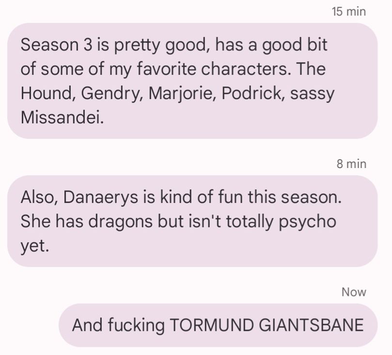 Screenshot of three text messages, all with the same sender (me).

15 min ago: Season 3 is pretty good, has a good bit of some of my favorite characters. The Hound, Gendry, Marjorie, Podrick, sassy Missandei.

8 min ago: Also, Danaerys is kind of fun this season. She has dragons but isn't totally psycho yet.

Now: And fucking TORMUND GIANTSBANE