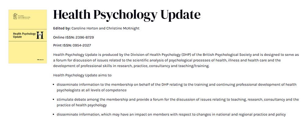A screenshot of Health Psychology Update, which says the following:

Edited by: Caroline Horton and Christine McKnight
Online ISSN: 2396-8729
Print ISSN: 0954-2027

Health Psychology Update is produced by the Division of Health Psychology (DHP) of the British Psychological Society and is designed to serve as a forum for discussion of issues related to the scientific analysis of psychological processes of health, illness and health care and the development of professional skills in research, practice, consultancy and teaching/training. 

Health Psychology Update aims to: 

disseminate information to the membership on behalf of the DHP relating to the training and continuing professional development of health psychologists at all levels of competence 

stimulate debate among the membership and provide a forum for the discussion of issues relating to teaching, research, consultancy and the practice of health psychology 

disseminate information, which may have an impact on members with respect to changes in national and regional practice and policy 
