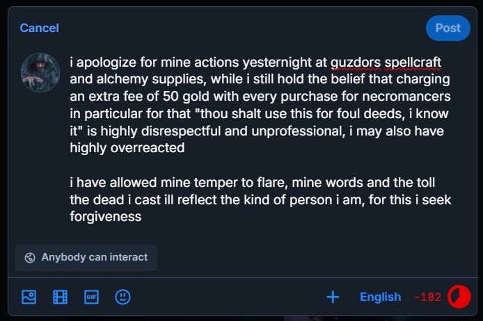 i apologize for mine actions yesternight at guzdors spellcraft
and alchemy supplies, while i still hold the belief that charging
an extra fee of 50 gold with every purchase for necromancers
in particular for that "thou shalt use this for foul deeds, i know
it" is highly disrespectful and unprofessional, i may also have
highly overreacted
i have allowed mine temper to flare, mine words and the toll
the dead i cast ill reflect the kind of person i am, for this i seek
forgiveness