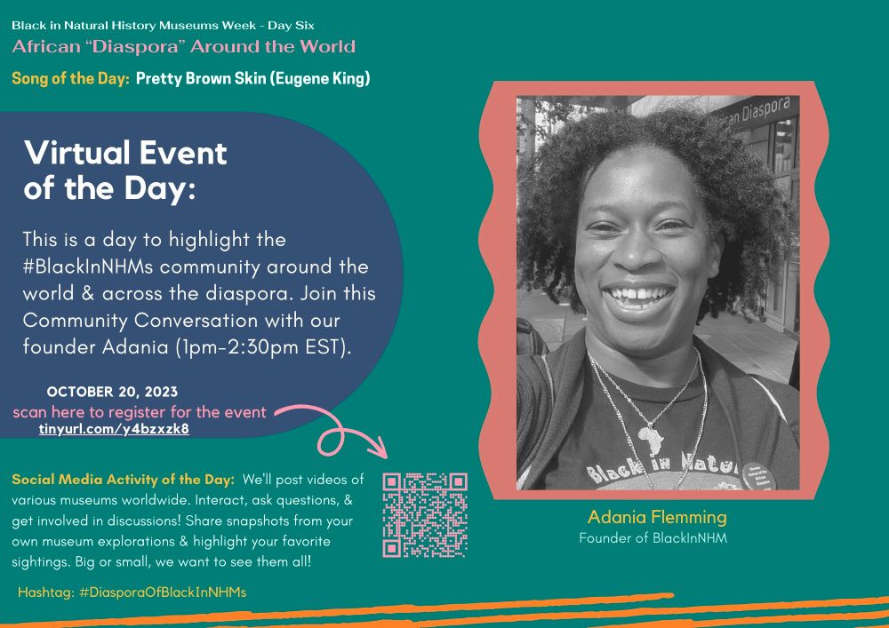 Black in Natural History Museums Week - Day Six. African "Diaspora❞ Around the World.

Song of the Day: Pretty Brown Skin by Eugene King.
Virtual Event of the Day: This is a day to highlight the Black in Black s community around the world & across the diaspora. Join this Community Conversation with our founder Adania from 1pm-2:30pm EST on October 20, 2023.
Link to register for the event: tinyurl.com/y4bzxzk8
Social Media Activity of the Day: We'll post videos of various museums worldwide. Interact, ask questions, & get involved in discussions! Share snapshots from your own museum explorations and highlight your favorite sightings. Big or small, we want to see them all!
Hashtag: DiasporaOfBlack InNHMs
Photo of Adania Flemming who is the Founder of Black in Natural History Museums.